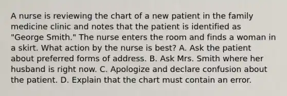 A nurse is reviewing the chart of a new patient in the family medicine clinic and notes that the patient is identified as "George Smith." The nurse enters the room and finds a woman in a skirt. What action by the nurse is best? A. Ask the patient about preferred forms of address. B. Ask Mrs. Smith where her husband is right now. C. Apologize and declare confusion about the patient. D. Explain that the chart must contain an error.