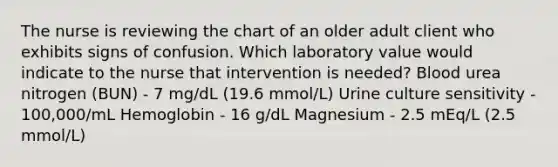 The nurse is reviewing the chart of an older adult client who exhibits signs of confusion. Which laboratory value would indicate to the nurse that intervention is needed? Blood urea nitrogen (BUN) - 7 mg/dL (19.6 mmol/L) Urine culture sensitivity - 100,000/mL Hemoglobin - 16 g/dL Magnesium - 2.5 mEq/L (2.5 mmol/L)