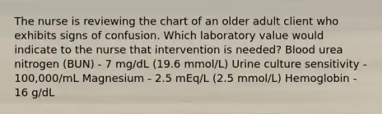 The nurse is reviewing the chart of an older adult client who exhibits signs of confusion. Which laboratory value would indicate to the nurse that intervention is needed? Blood urea nitrogen (BUN) - 7 mg/dL (19.6 mmol/L) Urine culture sensitivity - 100,000/mL Magnesium - 2.5 mEq/L (2.5 mmol/L) Hemoglobin - 16 g/dL