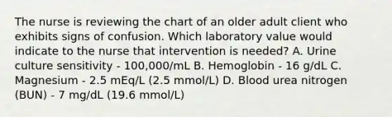 The nurse is reviewing the chart of an older adult client who exhibits signs of confusion. Which laboratory value would indicate to the nurse that intervention is needed? A. Urine culture sensitivity - 100,000/mL B. Hemoglobin - 16 g/dL C. Magnesium - 2.5 mEq/L (2.5 mmol/L) D. Blood urea nitrogen (BUN) - 7 mg/dL (19.6 mmol/L)