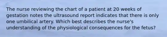 The nurse reviewing the chart of a patient at 20 weeks of gestation notes the ultrasound report indicates that there is only one umbilical artery. Which best describes the nurse's understanding of the physiological consequences for the fetus?