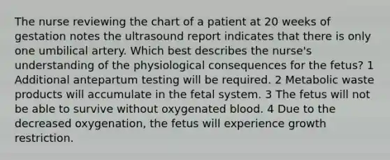 The nurse reviewing the chart of a patient at 20 weeks of gestation notes the ultrasound report indicates that there is only one umbilical artery. Which best describes the nurse's understanding of the physiological consequences for the fetus? 1 Additional antepartum testing will be required. 2 Metabolic waste products will accumulate in the fetal system. 3 The fetus will not be able to survive without oxygenated blood. 4 Due to the decreased oxygenation, the fetus will experience growth restriction.