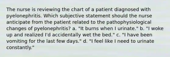 The nurse is reviewing the chart of a patient diagnosed with pyelonephritis. Which subjective statement should the nurse anticipate from the patient related to the pathophysiological changes of pyelonephritis? a. "It burns when I urinate." b. "I woke up and realized I'd accidentally wet the bed." c. "I have been vomiting for the last few days." d. "I feel like I need to urinate constantly."