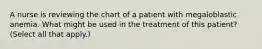 A nurse is reviewing the chart of a patient with megaloblastic anemia. What might be used in the treatment of this patient? (Select all that apply.)