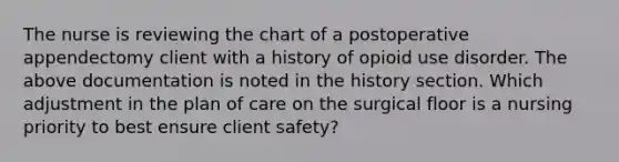 The nurse is reviewing the chart of a postoperative appendectomy client with a history of opioid use disorder. The above documentation is noted in the history section. Which adjustment in the plan of care on the surgical floor is a nursing priority to best ensure client safety?