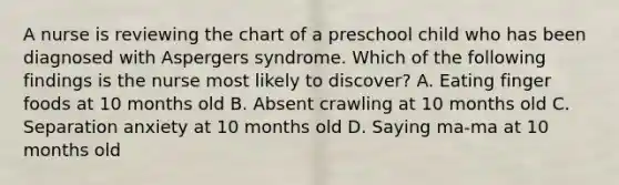 A nurse is reviewing the chart of a preschool child who has been diagnosed with Aspergers syndrome. Which of the following findings is the nurse most likely to discover? A. Eating finger foods at 10 months old B. Absent crawling at 10 months old C. Separation anxiety at 10 months old D. Saying ma-ma at 10 months old