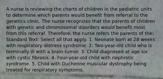 A nurse is reviewing the charts of children in the pediatric units to determine which parents would benefit from referral to the genetics clinic. The nurse recognizes that the parents of children with genetic and chromosomal disorders would benefit most from this referral. Therefore, the nurse refers the parents of the: Standard Text: Select all that apply. 1. Neonate born at 28 weeks with respiratory distress syndrome. 2. Two-year-old child who is terminally ill with a brain tumor. 3. Child diagnosed at age six with cystic fibrosis. 4. Four-year-old child with nephrotic syndrome. 5. Child with Duchenne muscular dystrophy being treated for respiratory symptoms.