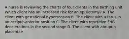 A nurse is reviewing the charts of four clients in the birthing unit. Which client has an increased risk for an episiotomy? A. The client with gestational hypertension B. The client with a fetus in an occiput-anterior position C. The client with repetitive FHR decelerations in the second stage D. The client with abruptio placentae