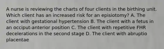 A nurse is reviewing the charts of four clients in the birthing unit. Which client has an increased risk for an episiotomy? A. The client with gestational hypertension B. The client with a fetus in an occiput-anterior position C. The client with repetitive FHR decelerations in the second stage D. The client with abruptio placentae