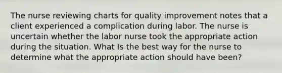 The nurse reviewing charts for quality improvement notes that a client experienced a complication during labor. The nurse is uncertain whether the labor nurse took the appropriate action during the situation. What Is the best way for the nurse to determine what the appropriate action should have been?