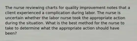 The nurse reviewing charts for quality improvement notes that a client experienced a complication during labor. The nurse is uncertain whether the labor nurse took the appropriate action during the situation. What is the best method for the nurse to take to determine what the appropriate action should have been?