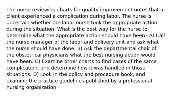 The nurse reviewing charts for quality improvement notes that a client experienced a complication during labor. The nurse is uncertain whether the labor nurse took the appropriate action during the situation. What is the best way for the nurse to determine what the appropriate action should have been? A) Call the nurse manager of the labor and delivery unit and ask what the nurse should have done. B) Ask the departmental chair of the obstetrical physicians what the best nursing action would have been. C) Examine other charts to find cases of the same complication, and determine how it was handled in those situations. D) Look in the policy and procedure book, and examine the practice guidelines published by a professional nursing organization