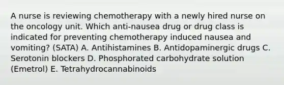 A nurse is reviewing chemotherapy with a newly hired nurse on the oncology unit. Which anti-nausea drug or drug class is indicated for preventing chemotherapy induced nausea and vomiting? (SATA) A. Antihistamines B. Antidopaminergic drugs C. Serotonin blockers D. Phosphorated carbohydrate solution (Emetrol) E. Tetrahydrocannabinoids