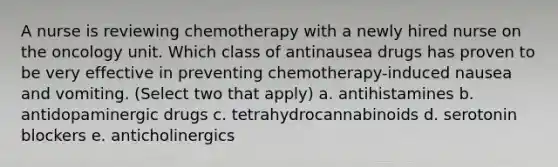 A nurse is reviewing chemotherapy with a newly hired nurse on the oncology unit. Which class of antinausea drugs has proven to be very effective in preventing chemotherapy-induced nausea and vomiting. (Select two that apply) a. antihistamines b. antidopaminergic drugs c. tetrahydrocannabinoids d. serotonin blockers e. anticholinergics