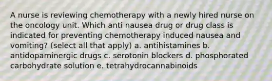 A nurse is reviewing chemotherapy with a newly hired nurse on the oncology unit. Which anti nausea drug or drug class is indicated for preventing chemotherapy induced nausea and vomiting? (select all that apply) a. antihistamines b. antidopaminergic drugs c. serotonin blockers d. phosphorated carbohydrate solution e. tetrahydrocannabinoids