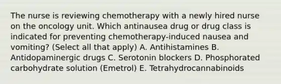 The nurse is reviewing chemotherapy with a newly hired nurse on the oncology unit. Which antinausea drug or drug class is indicated for preventing chemotherapy-induced nausea and vomiting? (Select all that apply) A. Antihistamines B. Antidopaminergic drugs C. Serotonin blockers D. Phosphorated carbohydrate solution (Emetrol) E. Tetrahydrocannabinoids