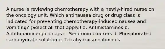 A nurse is reviewing chemotherapy with a newly-hired nurse on the oncology unit. Which antinausea drug or drug class is indicated for preventing chemotherapy-induced nausea and vomiting? (Select all that apply.) a. Antihistamines b. Antidopaminergic drugs c. Serotonin blockers d. Phosphorated carbohydrate solution e. Tetrahydrocannabinoids