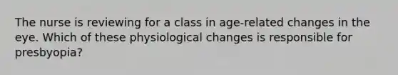 The nurse is reviewing for a class in age-related changes in the eye. Which of these physiological changes is responsible for presbyopia?