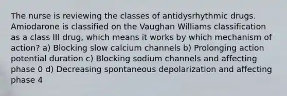 The nurse is reviewing the classes of antidysrhythmic drugs. Amiodarone is classified on the Vaughan Williams classification as a class III drug, which means it works by which mechanism of action? a) Blocking slow calcium channels b) Prolonging action potential duration c) Blocking sodium channels and affecting phase 0 d) Decreasing spontaneous depolarization and affecting phase 4