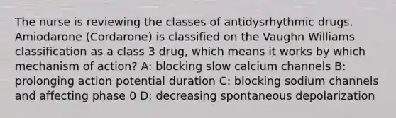 The nurse is reviewing the classes of antidysrhythmic drugs. Amiodarone (Cordarone) is classified on the Vaughn Williams classification as a class 3 drug, which means it works by which mechanism of action? A: blocking slow calcium channels B: prolonging action potential duration C: blocking sodium channels and affecting phase 0 D; decreasing spontaneous depolarization