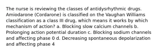 The nurse is reviewing the classes of antidysrhythmic drugs. Amiodarone (Cordarone) is classified on the Vaughan Williams classification as a class III drug, which means it works by which mechanism of action? a. Blocking slow calcium channels b. Prolonging action potential duration c. Blocking sodium channels and affecting phase 0 d. Decreasing spontaneous depolarization and affecting phase 4