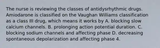 The nurse is reviewing the classes of antidysrhythmic drugs. Amiodarone is classified on the Vaughan Williams classification as a class III drug, which means it works by A. blocking slow calcium channels. B. prolonging action potential duration. C. blocking sodium channels and affecting phase D. decreasing spontaneous depolarization and affecting phase 4.