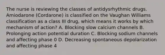 The nurse is reviewing the classes of antidysrhythmic drugs. Amiodarone (Cordarone) is classified on the Vaughan Williams classification as a class III drug, which means it works by which mechanism of action? A. Blocking slow calcium channels B. Prolonging action potential duration C. Blocking sodium channels and affecting phase 0 D. Decreasing spontaneous depolarization and affecting phase 4