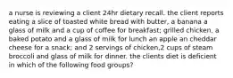 a nurse is reviewing a client 24hr dietary recall. the client reports eating a slice of toasted white bread with butter, a banana a glass of milk and a cup of coffee for breakfast; grilled chicken, a baked potato and a glass of milk for lunch an apple an cheddar cheese for a snack; and 2 servings of chicken,2 cups of steam broccoli and glass of milk for dinner. the clients diet is deficient in which of the following food groups?