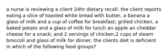 a nurse is reviewing a client 24hr dietary recall. the client reports eating a slice of toasted white bread with butter, a banana a glass of milk and a cup of coffee for breakfast; grilled chicken, a baked potato and a glass of milk for lunch an apple an cheddar cheese for a snack; and 2 servings of chicken,2 cups of steam broccoli and glass of milk for dinner. the clients diet is deficient in which of the following food groups?