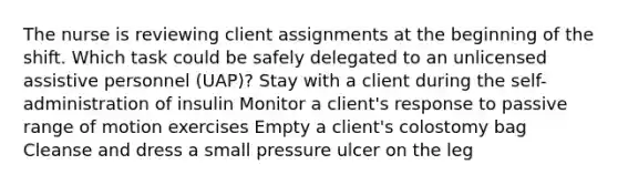 The nurse is reviewing client assignments at the beginning of the shift. Which task could be safely delegated to an unlicensed assistive personnel (UAP)? Stay with a client during the self-administration of insulin Monitor a client's response to passive range of motion exercises Empty a client's colostomy bag Cleanse and dress a small pressure ulcer on the leg