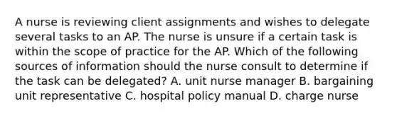 A nurse is reviewing client assignments and wishes to delegate several tasks to an AP. The nurse is unsure if a certain task is within the scope of practice for the AP. Which of the following sources of information should the nurse consult to determine if the task can be delegated? A. unit nurse manager B. bargaining unit representative C. hospital policy manual D. charge nurse