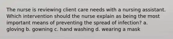 The nurse is reviewing client care needs with a nursing assistant. Which intervention should the nurse explain as being the most important means of preventing the spread of infection? a. gloving b. gowning c. hand washing d. wearing a mask