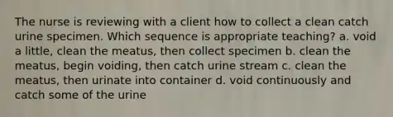 The nurse is reviewing with a client how to collect a clean catch urine specimen. Which sequence is appropriate teaching? a. void a little, clean the meatus, then collect specimen b. clean the meatus, begin voiding, then catch urine stream c. clean the meatus, then urinate into container d. void continuously and catch some of the urine