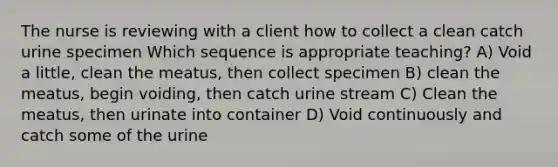 The nurse is reviewing with a client how to collect a clean catch urine specimen Which sequence is appropriate teaching? A) Void a little, clean the meatus, then collect specimen B) clean the meatus, begin voiding, then catch urine stream C) Clean the meatus, then urinate into container D) Void continuously and catch some of the urine