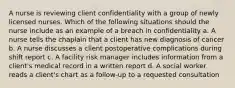 A nurse is reviewing client confidentiality with a group of newly licensed nurses. Which of the following situations should the nurse include as an example of a breach in confidentiality a. A nurse tells the chaplain that a client has new diagnosis of cancer b. A nurse discusses a client postoperative complications during shift report c. A facility risk manager includes information from a client's medical record in a written report d. A social worker reads a client's chart as a follow-up to a requested consultation