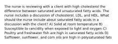 The nurse is reviewing with a client with high cholesterol the difference between saturated and unsaturated fatty acids. The nurse includes a discussion of cholesterol, LDL, and HDL. What should the nurse include about saturated fatty acids in a discussion with the client? A) Solid at room temperature B) Susceptible to rancidity when exposed to light and oxygen C) Poultry and freshwater fish are high in saturated fatty acids D) Safflower, sunflower, and corn oils are high in polysaturated fats