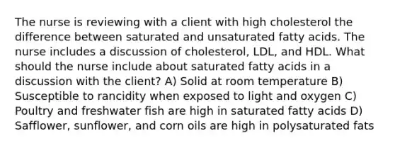 The nurse is reviewing with a client with high cholesterol the difference between saturated and unsaturated fatty acids. The nurse includes a discussion of cholesterol, LDL, and HDL. What should the nurse include about saturated fatty acids in a discussion with the client? A) Solid at room temperature B) Susceptible to rancidity when exposed to light and oxygen C) Poultry and freshwater fish are high in saturated fatty acids D) Safflower, sunflower, and corn oils are high in polysaturated fats