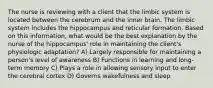 The nurse is reviewing with a client that the limbic system is located between the cerebrum and the inner brain. The limbic system includes the hippocampus and reticular formation. Based on this information, what would be the best explanation by the nurse of the hippocampus' role in maintaining the client's physiologic adaptation? A) Largely responsible for maintaining a person's level of awareness B) Functions in learning and long-term memory C) Plays a role in allowing sensory input to enter the cerebral cortex D) Governs wakefulness and sleep