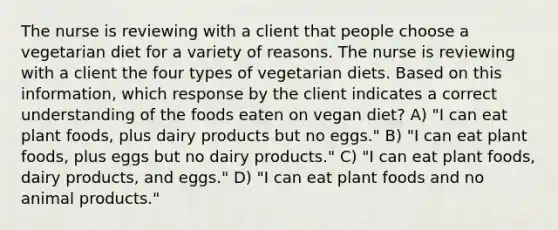 The nurse is reviewing with a client that people choose a vegetarian diet for a variety of reasons. The nurse is reviewing with a client the four types of vegetarian diets. Based on this information, which response by the client indicates a correct understanding of the foods eaten on vegan diet? A) "I can eat plant foods, plus dairy products but no eggs." B) "I can eat plant foods, plus eggs but no dairy products." C) "I can eat plant foods, dairy products, and eggs." D) "I can eat plant foods and no animal products."