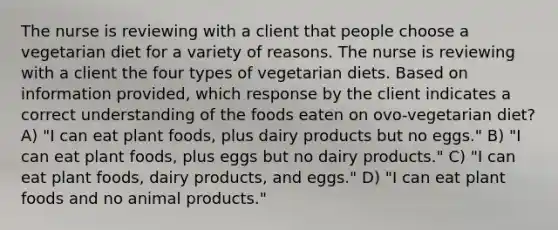 The nurse is reviewing with a client that people choose a vegetarian diet for a variety of reasons. The nurse is reviewing with a client the four types of vegetarian diets. Based on information provided, which response by the client indicates a correct understanding of the foods eaten on ovo-vegetarian diet? A) "I can eat plant foods, plus dairy products but no eggs." B) "I can eat plant foods, plus eggs but no dairy products." C) "I can eat plant foods, dairy products, and eggs." D) "I can eat plant foods and no animal products."