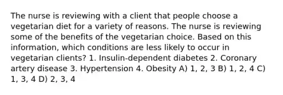 The nurse is reviewing with a client that people choose a vegetarian diet for a variety of reasons. The nurse is reviewing some of the benefits of the vegetarian choice. Based on this information, which conditions are less likely to occur in vegetarian clients? 1. Insulin-dependent diabetes 2. Coronary artery disease 3. Hypertension 4. Obesity A) 1, 2, 3 B) 1, 2, 4 C) 1, 3, 4 D) 2, 3, 4