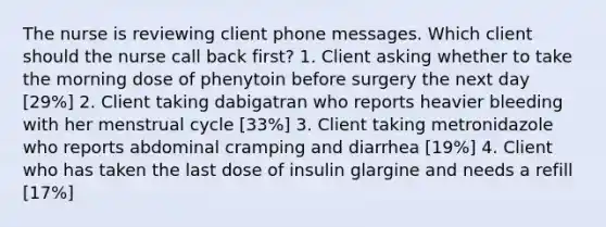 The nurse is reviewing client phone messages. Which client should the nurse call back first? 1. Client asking whether to take the morning dose of phenytoin before surgery the next day [29%] 2. Client taking dabigatran who reports heavier bleeding with her menstrual cycle [33%] 3. Client taking metronidazole who reports abdominal cramping and diarrhea [19%] 4. Client who has taken the last dose of insulin glargine and needs a refill [17%]