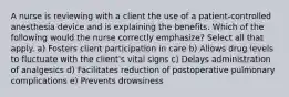 A nurse is reviewing with a client the use of a patient-controlled anesthesia device and is explaining the benefits. Which of the following would the nurse correctly emphasize? Select all that apply. a) Fosters client participation in care b) Allows drug levels to fluctuate with the client's vital signs c) Delays administration of analgesics d) Facilitates reduction of postoperative pulmonary complications e) Prevents drowsiness