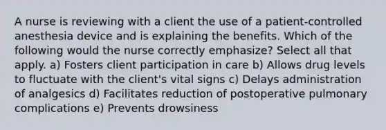 A nurse is reviewing with a client the use of a patient-controlled anesthesia device and is explaining the benefits. Which of the following would the nurse correctly emphasize? Select all that apply. a) Fosters client participation in care b) Allows drug levels to fluctuate with the client's vital signs c) Delays administration of analgesics d) Facilitates reduction of postoperative pulmonary complications e) Prevents drowsiness