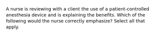 A nurse is reviewing with a client the use of a patient-controlled anesthesia device and is explaining the benefits. Which of the following would the nurse correctly emphasize? Select all that apply.