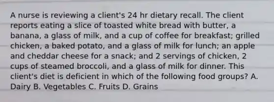 A nurse is reviewing a client's 24 hr dietary recall. The client reports eating a slice of toasted white bread with butter, a banana, a glass of milk, and a cup of coffee for breakfast; grilled chicken, a baked potato, and a glass of milk for lunch; an apple and cheddar cheese for a snack; and 2 servings of chicken, 2 cups of steamed broccoli, and a glass of milk for dinner. This client's diet is deficient in which of the following food groups? A. Dairy B. Vegetables C. Fruits D. Grains