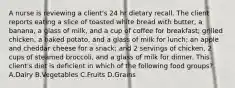 A nurse is reviewing a client's 24 hr dietary recall. The client reports eating a slice of toasted white bread with butter, a banana, a glass of milk, and a cup of coffee for breakfast; grilled chicken, a baked potato, and a glass of milk for lunch; an apple and cheddar cheese for a snack; and 2 servings of chicken, 2 cups of steamed broccoli, and a glass of milk for dinner. This client's diet is deficient in which of the following food groups? A.Dairy B.Vegetables C.Fruits D.Grains