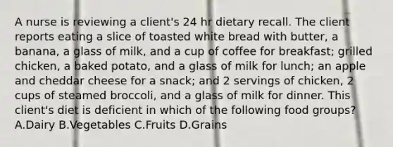 A nurse is reviewing a client's 24 hr dietary recall. The client reports eating a slice of toasted white bread with butter, a banana, a glass of milk, and a cup of coffee for breakfast; grilled chicken, a baked potato, and a glass of milk for lunch; an apple and cheddar cheese for a snack; and 2 servings of chicken, 2 cups of steamed broccoli, and a glass of milk for dinner. This client's diet is deficient in which of the following food groups? A.Dairy B.Vegetables C.Fruits D.Grains