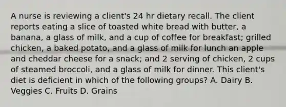 A nurse is reviewing a client's 24 hr dietary recall. The client reports eating a slice of toasted white bread with butter, a banana, a glass of milk, and a cup of coffee for breakfast; grilled chicken, a baked potato, and a glass of milk for lunch an apple and cheddar cheese for a snack; and 2 serving of chicken, 2 cups of steamed broccoli, and a glass of milk for dinner. This client's diet is deficient in which of the following groups? A. Dairy B. Veggies C. Fruits D. Grains