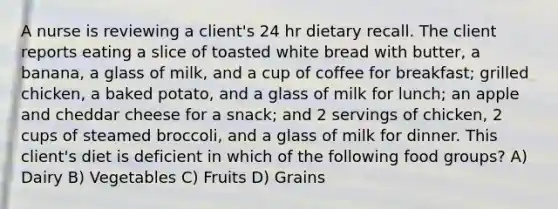 A nurse is reviewing a client's 24 hr dietary recall. The client reports eating a slice of toasted white bread with butter, a banana, a glass of milk, and a cup of coffee for breakfast; grilled chicken, a baked potato, and a glass of milk for lunch; an apple and cheddar cheese for a snack; and 2 servings of chicken, 2 cups of steamed broccoli, and a glass of milk for dinner. This client's diet is deficient in which of the following food groups? A) Dairy B) Vegetables C) Fruits D) Grains